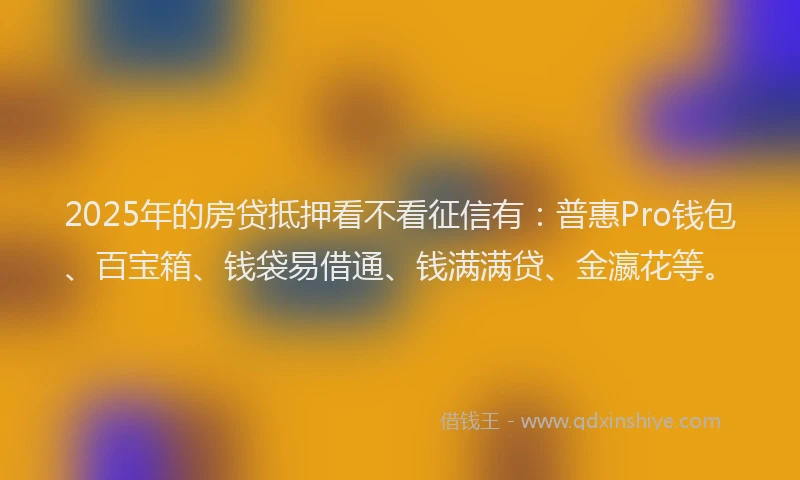 2025年的房贷抵押看不看征信有：普惠Pro钱包、百宝箱、钱袋易借通、钱满满贷、金瀛花等。
