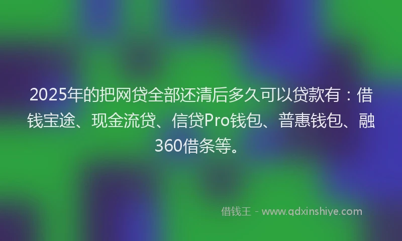 2025年的把网贷全部还清后多久可以贷款有：借钱宝途、现金流贷、信贷Pro钱包、普惠钱包、融360借条等。