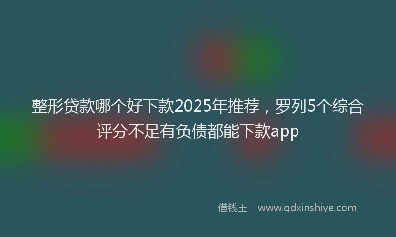 整形贷款哪个好下款2025年推荐，罗列5个综合评分不足有负债都能下款app