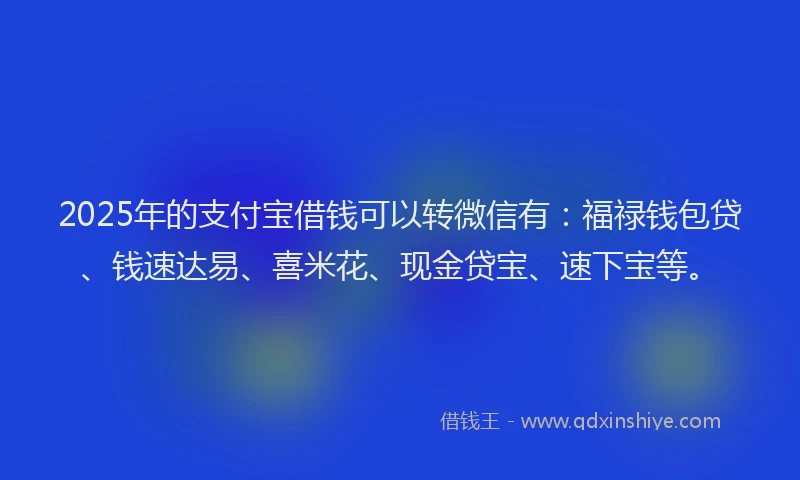 2025年的支付宝借钱可以转微信有：福禄钱包贷、钱速达易、喜米花、现金贷宝、速下宝等。