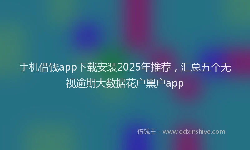 手机借钱app下载安装2025年推荐，汇总五个无视逾期大数据花户黑户app