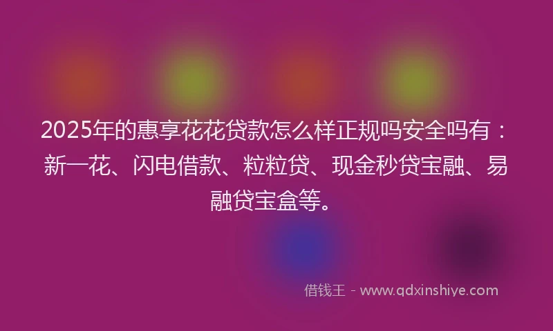 2025年的惠享花花贷款怎么样正规吗安全吗有：新一花、闪电借款、粒粒贷、现金秒贷宝融、易融贷宝盒等。