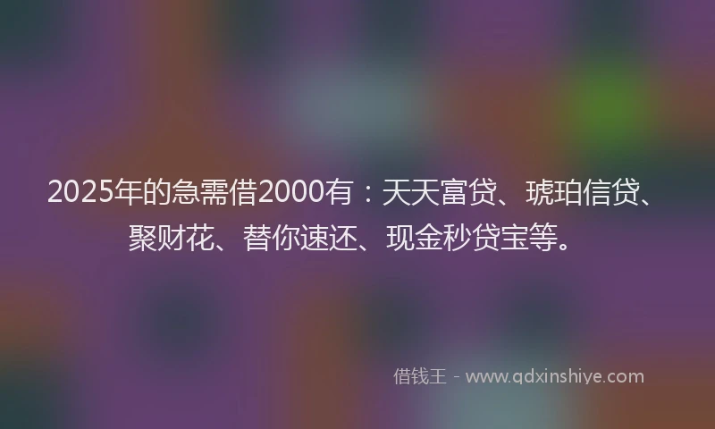 2025年的急需借2000有：天天富贷、琥珀信贷、聚财花、替你速还、现金秒贷宝等。