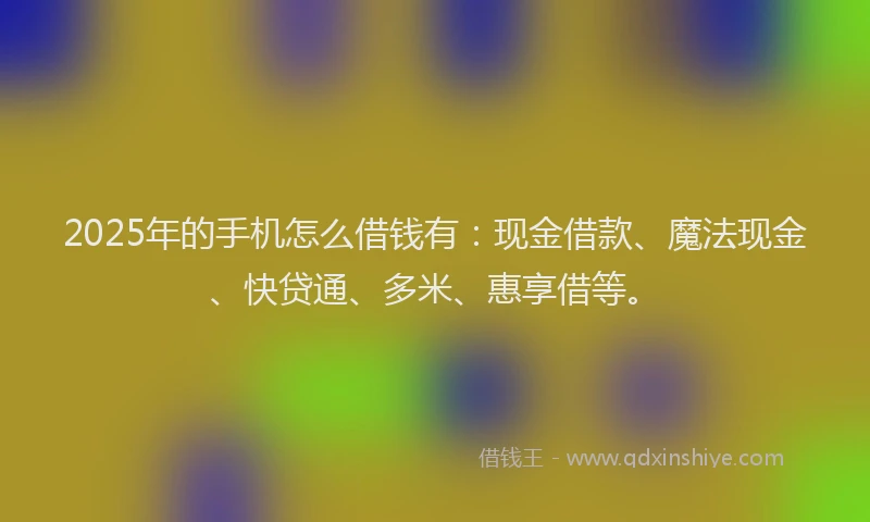 2025年的手机怎么借钱有：现金借款、魔法现金、快贷通、多米、惠享借等。