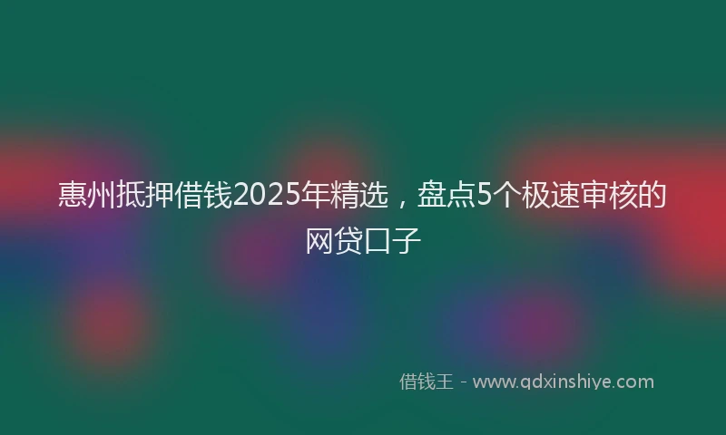 惠州抵押借钱2025年精选，盘点5个极速审核的网贷口子