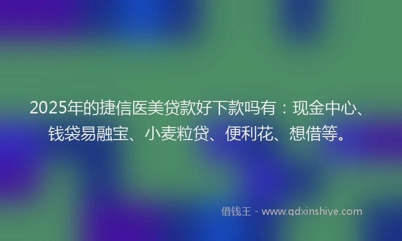 2025年的捷信医美贷款好下款吗有：现金中心、钱袋易融宝、小麦粒贷、便利花、想借等。