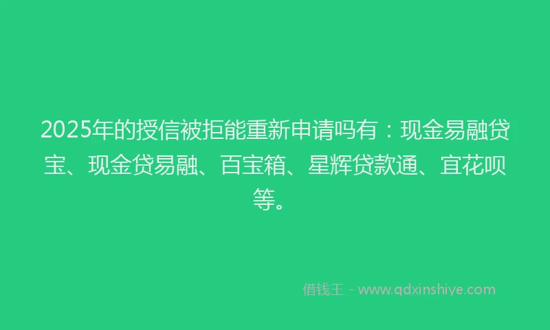 2025年的授信被拒能重新申请吗有：现金易融贷宝、现金贷易融、百宝箱、星辉贷款通、宜花呗等。
