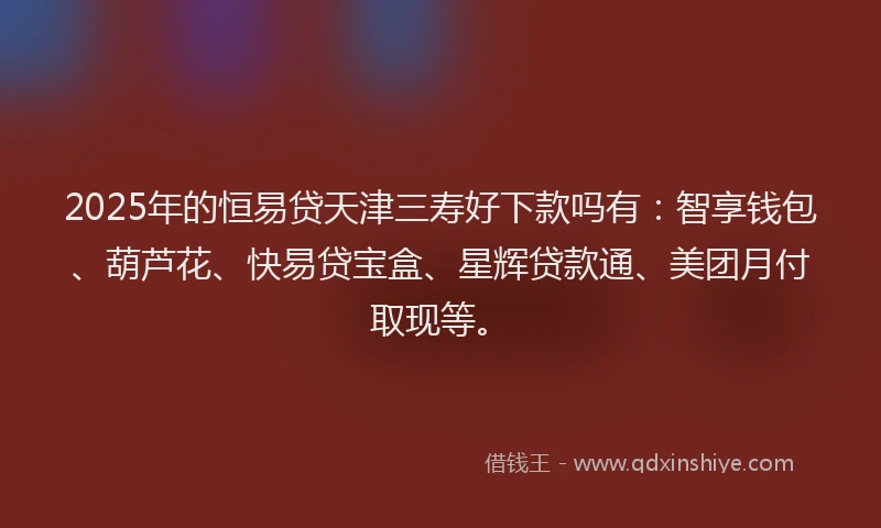 2025年的恒易贷天津三寿好下款吗有：智享钱包、葫芦花、快易贷宝盒、星辉贷款通、美团月付取现等。