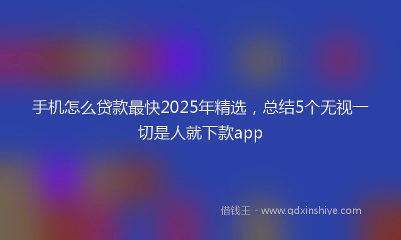 手机怎么贷款最快2025年精选，总结5个无视一切是人就下款app