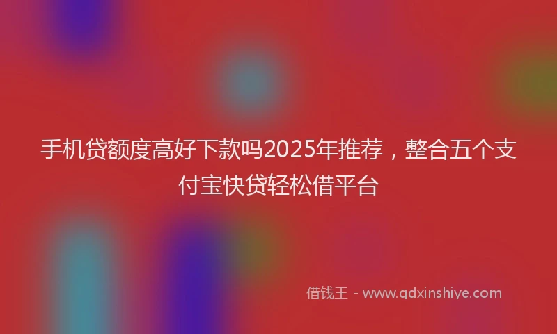 手机贷额度高好下款吗2025年推荐，整合五个支付宝快贷轻松借平台