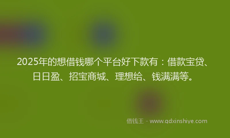 2025年的想借钱哪个平台好下款有：借款宝贷、日日盈、招宝商城、理想给、钱满满等。