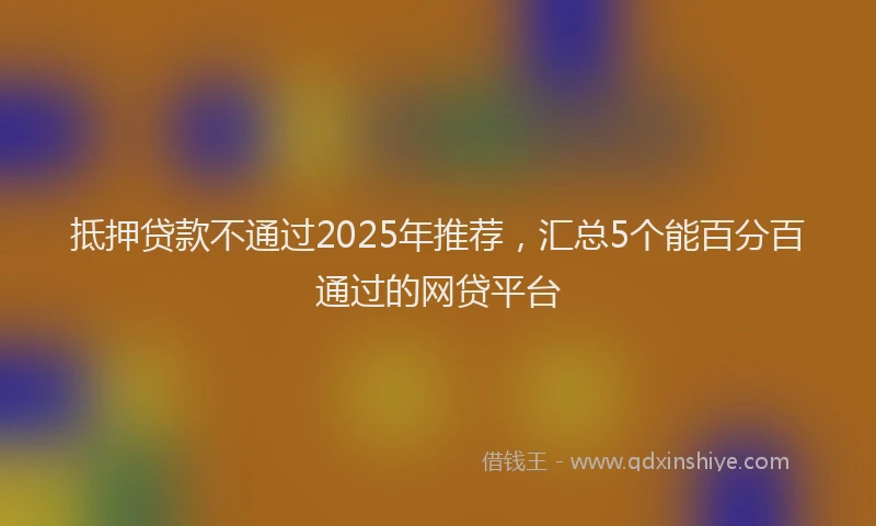 抵押贷款不通过2025年推荐，汇总5个能百分百通过的网贷平台