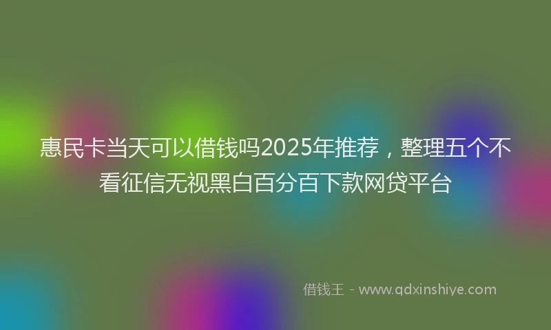 惠民卡当天可以借钱吗2025年推荐，整理五个不看征信无视黑白百分百下款网贷平台