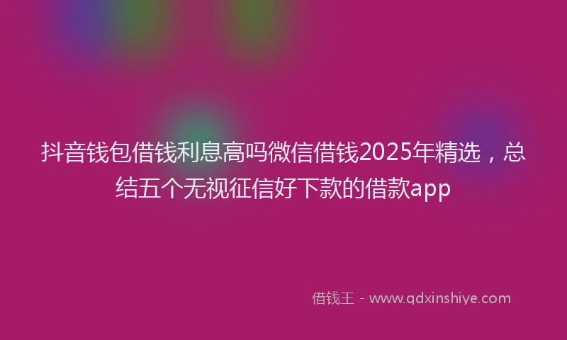 抖音钱包借钱利息高吗微信借钱2025年精选，总结五个无视征信好下款的借款app