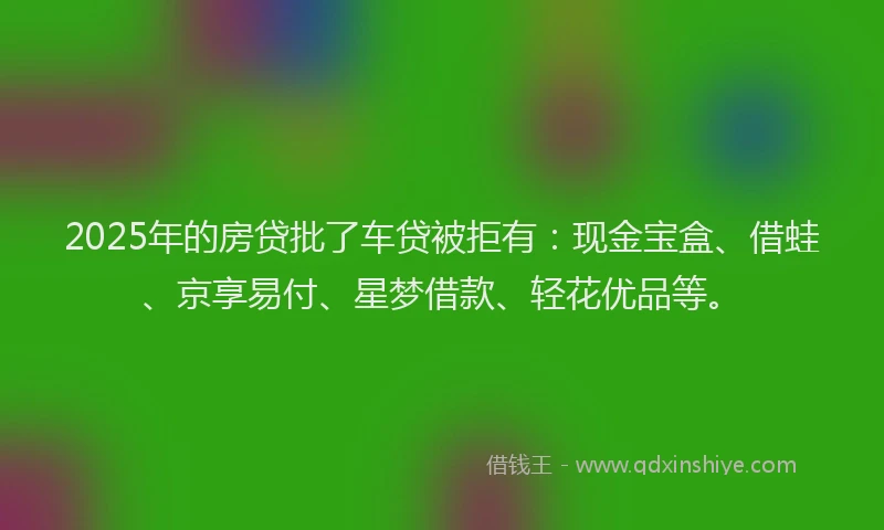 2025年的房贷批了车贷被拒有：现金宝盒、借蛙、京享易付、星梦借款、轻花优品等。