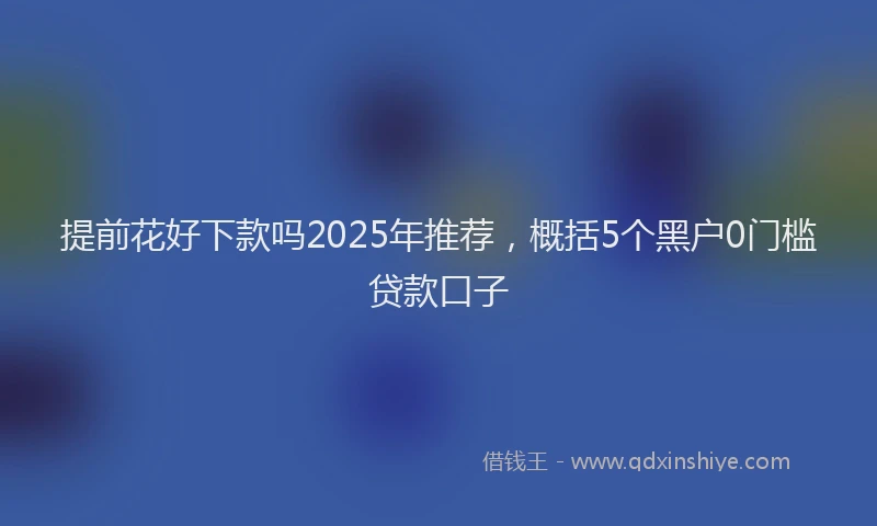 提前花好下款吗2025年推荐，概括5个黑户0门槛贷款口子