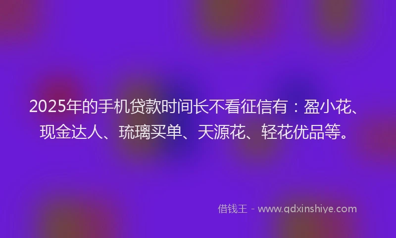 2025年的手机贷款时间长不看征信有：盈小花、现金达人、琉璃买单、天源花、轻花优品等。