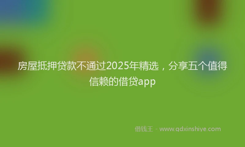 房屋抵押贷款不通过2025年精选，分享五个值得信赖的借贷app