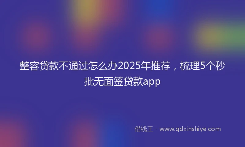 整容贷款不通过怎么办2025年推荐，梳理5个秒批无面签贷款app