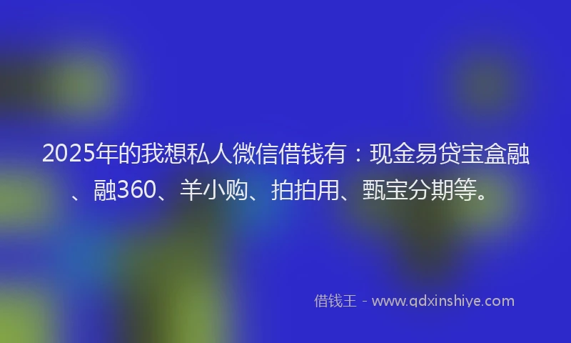 2025年的我想私人微信借钱有：现金易贷宝盒融、融360、羊小购、拍拍用、甄宝分期等。