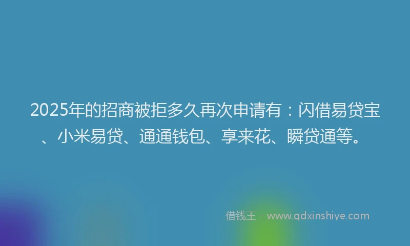 2025年的招商被拒多久再次申请有：闪借易贷宝、小米易贷、通通钱包、享来花、瞬贷通等。