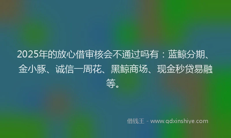 2025年的放心借审核会不通过吗有：蓝鲸分期、金小豚、诚信一周花、黑鲸商场、现金秒贷易融等。