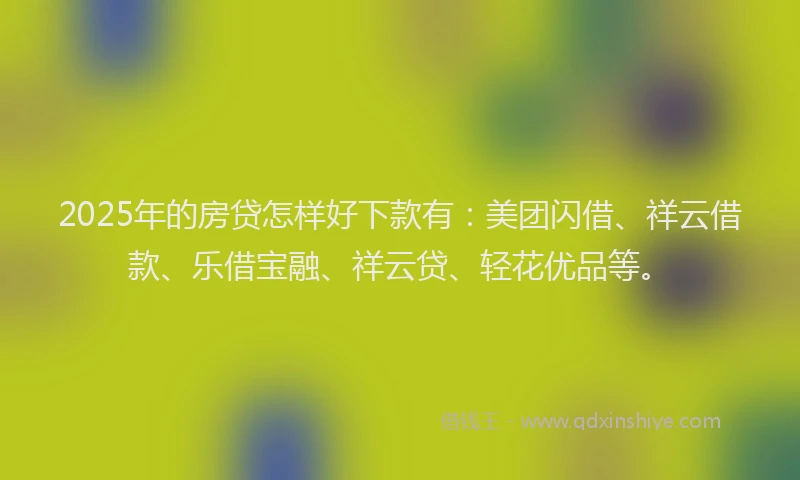 2025年的房贷怎样好下款有：美团闪借、祥云借款、乐借宝融、祥云贷、轻花优品等。