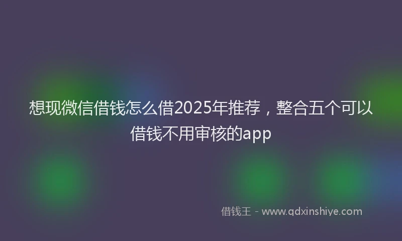 想现微信借钱怎么借2025年推荐，整合五个可以借钱不用审核的app