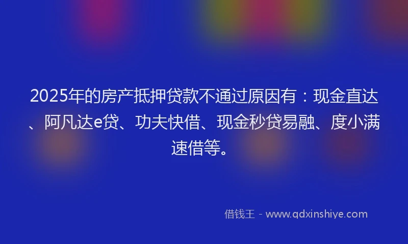 2025年的房产抵押贷款不通过原因有：现金直达、阿凡达e贷、功夫快借、现金秒贷易融、度小满速借等。
