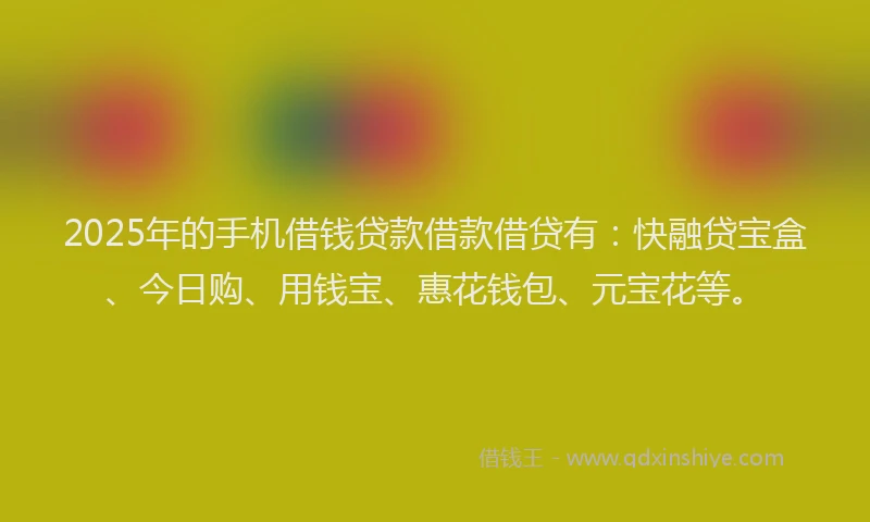 2025年的手机借钱贷款借款借贷有：快融贷宝盒、今日购、用钱宝、惠花钱包、元宝花等。