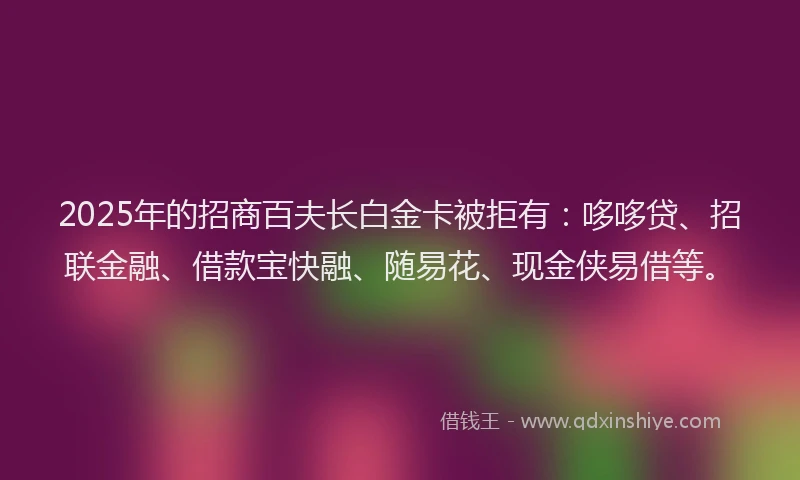 2025年的招商百夫长白金卡被拒有：哆哆贷、招联金融、借款宝快融、随易花、现金侠易借等。