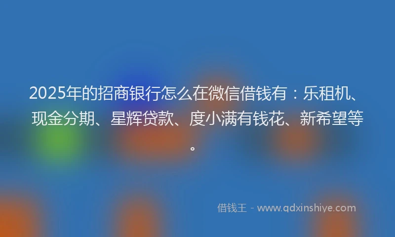 2025年的招商银行怎么在微信借钱有：乐租机、现金分期、星辉贷款、度小满有钱花、新希望等。