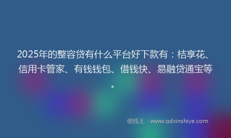 2025年的整容贷有什么平台好下款有：桔享花、信用卡管家、有钱钱包、借钱快、易融贷通宝等。