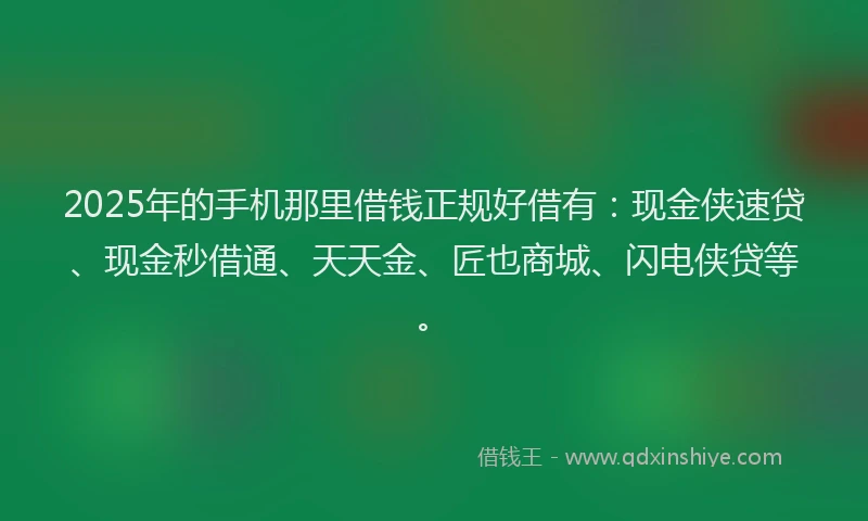 2025年的手机那里借钱正规好借有：现金侠速贷、现金秒借通、天天金、匠也商城、闪电侠贷等。