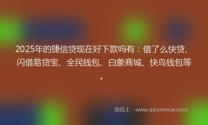 2025年的捷信贷现在好下款吗有：借了么快贷、闪借易贷宝、全民钱包、白象商城、快鸟钱包等。