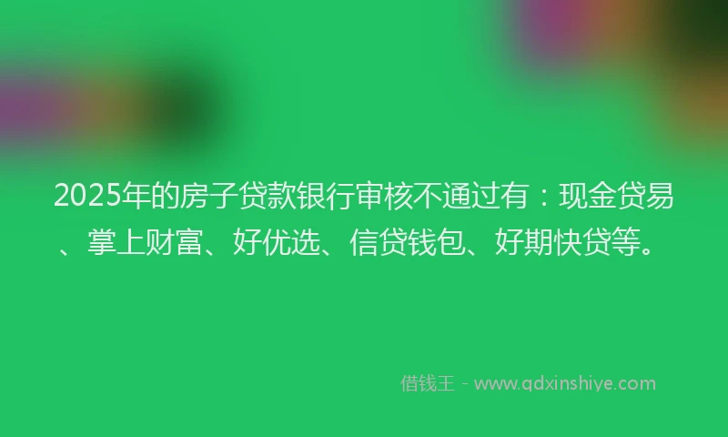 2025年的房子贷款银行审核不通过有：现金贷易、掌上财富、好优选、信贷钱包、好期快贷等。