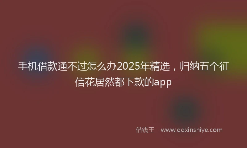 手机借款通不过怎么办2025年精选，归纳五个征信花居然都下款的app
