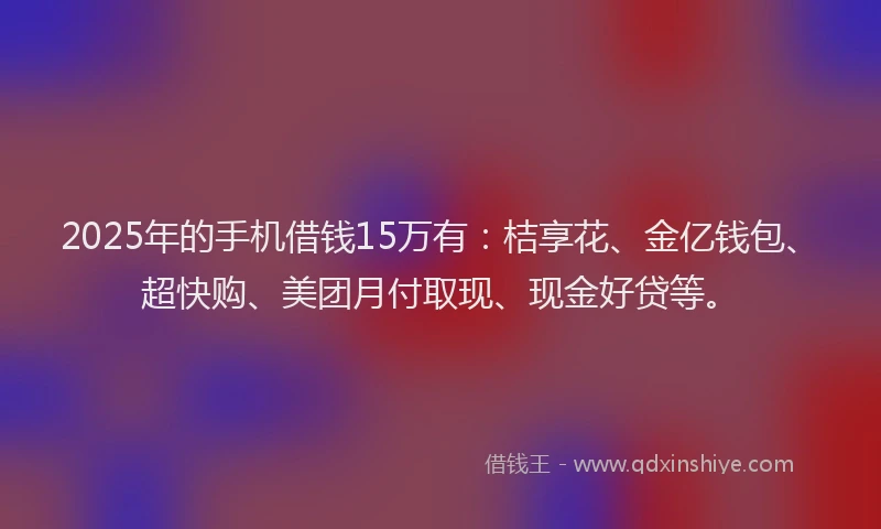 2025年的手机借钱15万有：桔享花、金亿钱包、超快购、美团月付取现、现金好贷等。