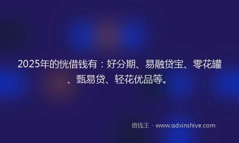 2025年的恍借钱有：好分期、易融贷宝、零花罐、甄易贷、轻花优品等。