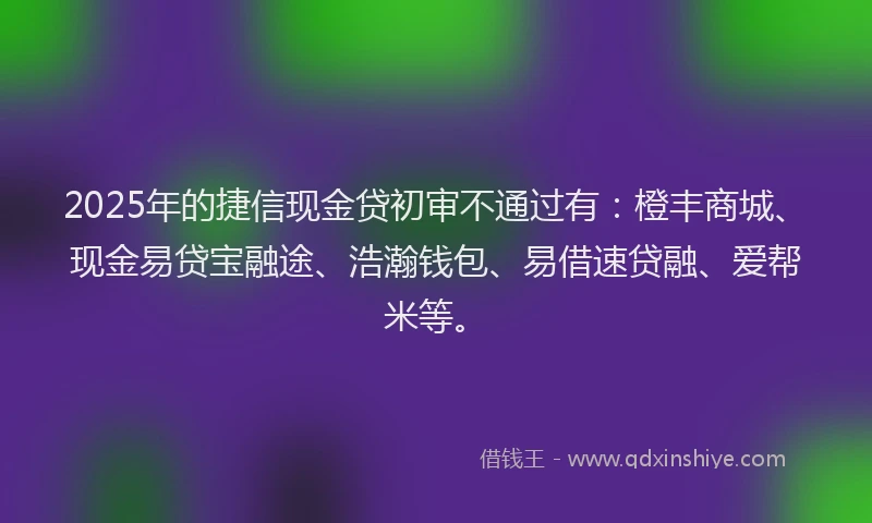 2025年的捷信现金贷初审不通过有：橙丰商城、现金易贷宝融途、浩瀚钱包、易借速贷融、爱帮米等。