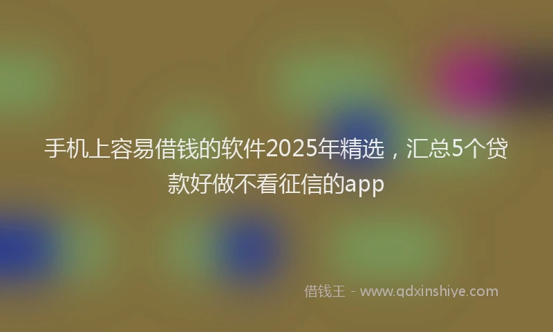 手机上容易借钱的软件2025年精选，汇总5个贷款好做不看征信的app