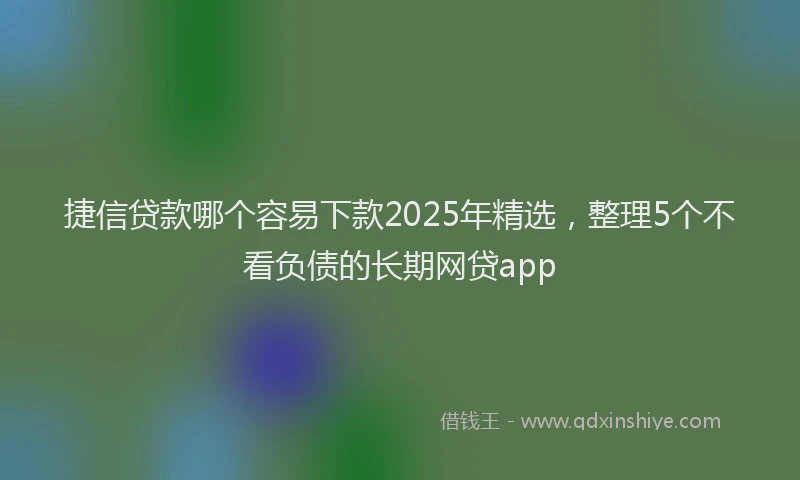 捷信贷款哪个容易下款2025年精选，整理5个不看负债的长期网贷app