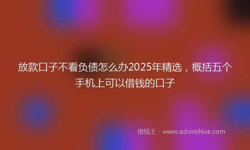 放款口子不看负债怎么办2025年精选，概括五个手机上可以借钱的口子