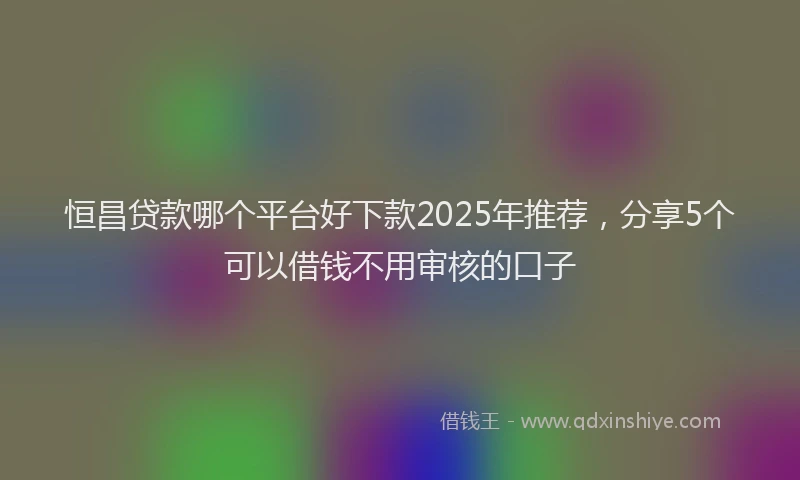 恒昌贷款哪个平台好下款2025年推荐，分享5个可以借钱不用审核的口子