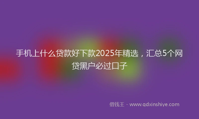 手机上什么贷款好下款2025年精选，汇总5个网贷黑户必过口子