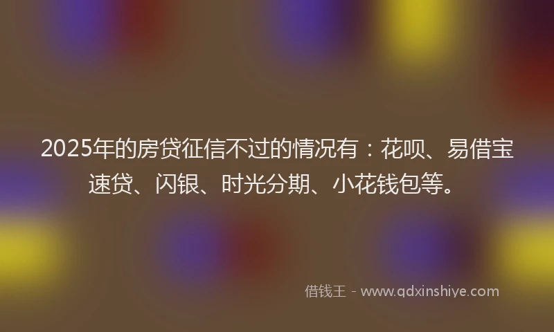 2025年的房贷征信不过的情况有：花呗、易借宝速贷、闪银、时光分期、小花钱包等。