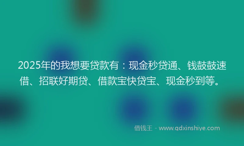 2025年的我想要贷款有：现金秒贷通、钱鼓鼓速借、招联好期贷、借款宝快贷宝、现金秒到等。