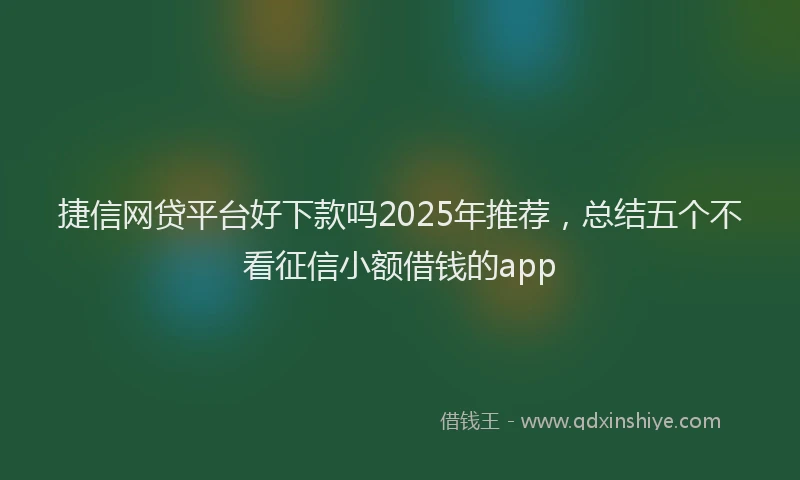 捷信网贷平台好下款吗2025年推荐，总结五个不看征信小额借钱的app