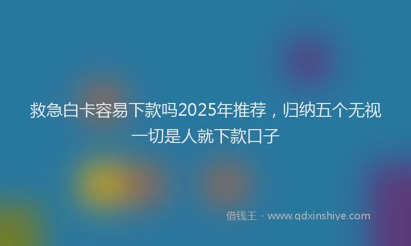 救急白卡容易下款吗2025年推荐，归纳五个无视一切是人就下款口子