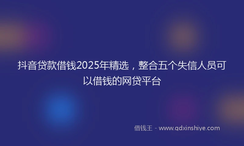 抖音贷款借钱2025年精选，整合五个失信人员可以借钱的网贷平台